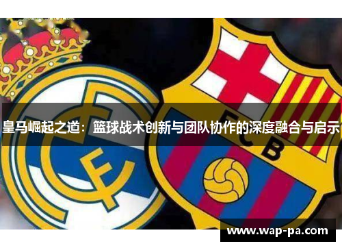 皇马崛起之道:篮球战术创新与团队协作的深度融合与启示 皇马崛起之道:篮球战术创新与团队协作的深度融合与启示