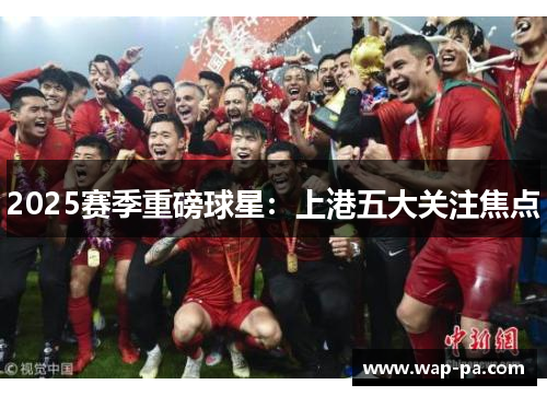 2025赛季重磅球星:上港五大关注焦点 2025赛季重磅球星:上港五大关注焦点