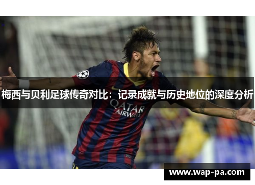 梅西与贝利足球传奇对比：记录成就与历史地位的深度分析