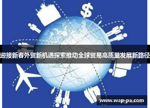 迎接新春外贸新机遇探索推动全球贸易高质量发展新路径