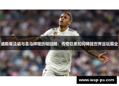 迪斯蒂法诺与皇马辉煌历程回顾：传奇巨星如何铸就世界足坛霸业