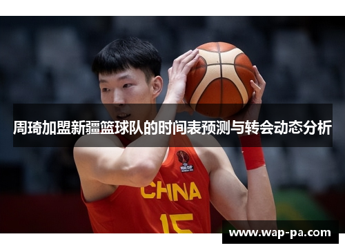 周琦加盟新疆篮球队的时间表预测与转会动态分析