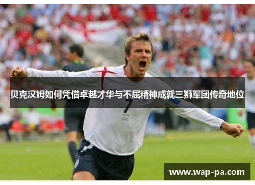 贝克汉姆如何凭借卓越才华与不屈精神成就三狮军团传奇地位