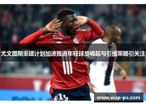 尤文图斯重建计划加速推进年轻球员崛起与引援策略引关注