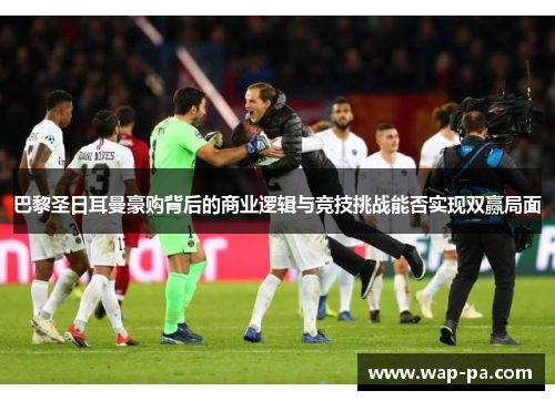 巴黎圣日耳曼豪购背后的商业逻辑与竞技挑战能否实现双赢局面