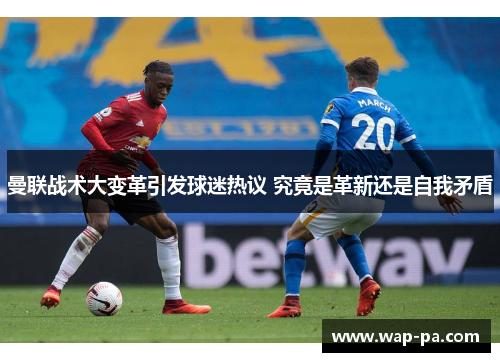 曼联战术大变革引发球迷热议 究竟是革新还是自我矛盾 曼联战术大变革引发球迷热议 究竟是革新还是自我矛盾