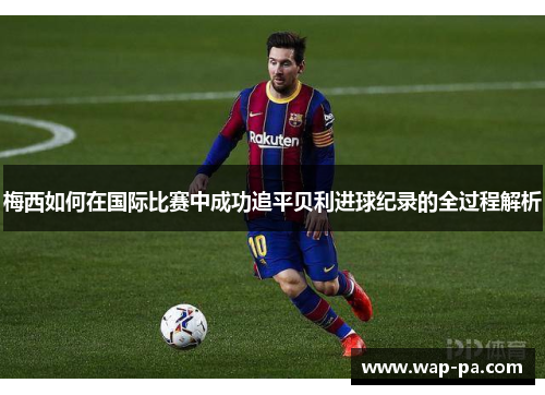 梅西如何在国际比赛中成功追平贝利进球纪录的全过程解析 梅西如何在国际比赛中成功追平贝利进球纪录的全过程解析