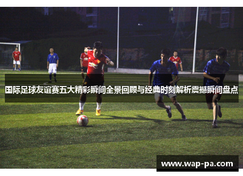 国际足球友谊赛五大精彩瞬间全景回顾与经典时刻解析震撼瞬间盘点 国际足球友谊赛五大精彩瞬间全景回顾与经典时刻解析震撼瞬间盘点