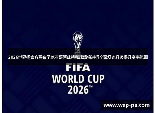 2026世界杯官方宣布圣地亚哥阿兹特克球场将进行全面灯光升级提升赛事氛围