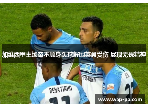 加维西甲主场奋不顾身头球解围英勇受伤 展现无畏精神