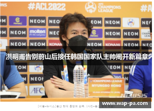 洪明甫告别蔚山后接任韩国国家队主帅揭开新篇章