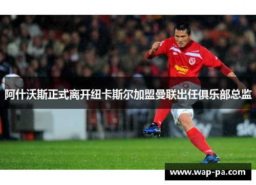 阿什沃斯正式离开纽卡斯尔加盟曼联出任俱乐部总监