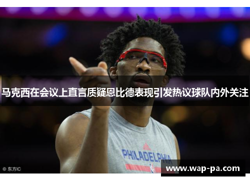 马克西在会议上直言质疑恩比德表现引发热议球队内外关注 马克西在会议上直言质疑恩比德表现引发热议球队内外关注