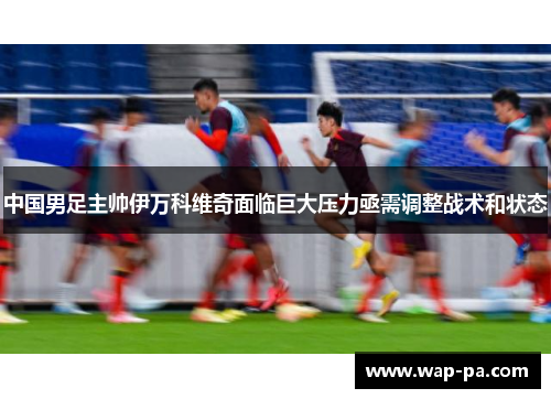 中国男足主帅伊万科维奇面临巨大压力亟需调整战术和状态 中国男足主帅伊万科维奇面临巨大压力亟需调整战术和状态