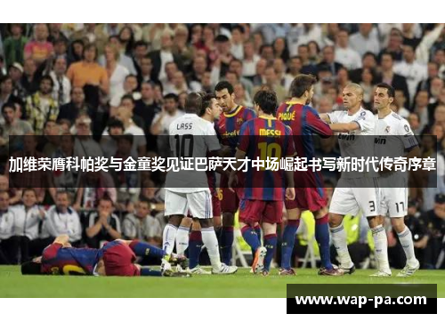 加维荣膺科帕奖与金童奖见证巴萨天才中场崛起书写新时代传奇序章 加维荣膺科帕奖与金童奖见证巴萨天才中场崛起书写新时代传奇序章