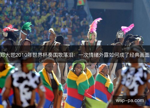 郑大世2010年世界杯奏国歌落泪:一次情绪外露如何成了经典画面 郑大世2010年世界杯奏国歌落泪:一次情绪外露如何成了经典画面
